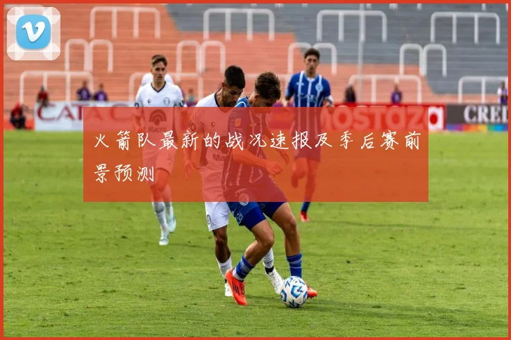 火箭队最新的战况速报及季后赛前景预测