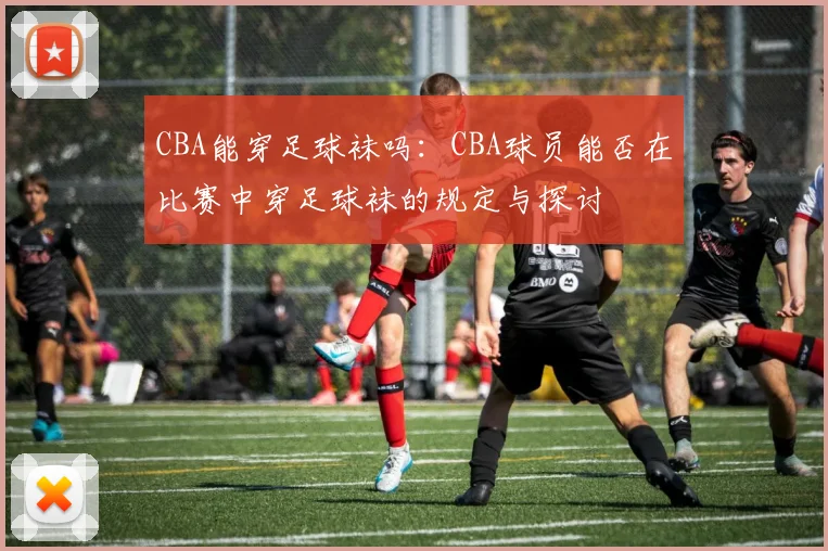 CBA能穿足球袜吗：CBA球员能否在比赛中穿足球袜的规定与探讨