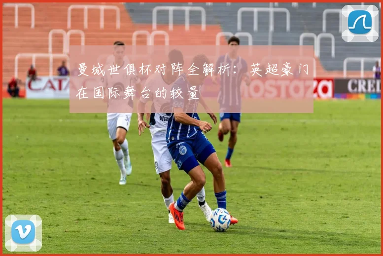 曼城世俱杯对阵全解析：英超豪门在国际舞台的较量