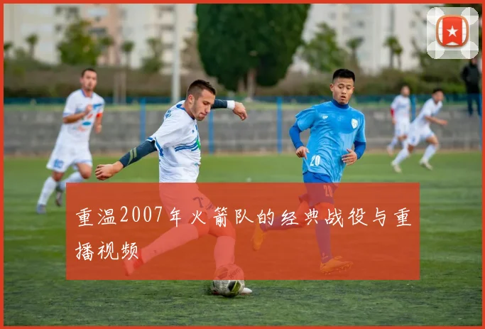 重温2007年火箭队的经典战役与重播视频